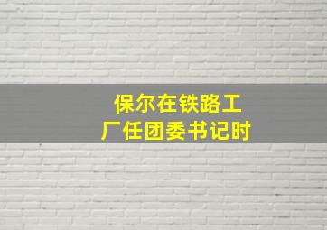 保尔在铁路工厂任团委书记时