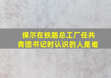 保尔在铁路总工厂任共青团书记时认识的人是谁