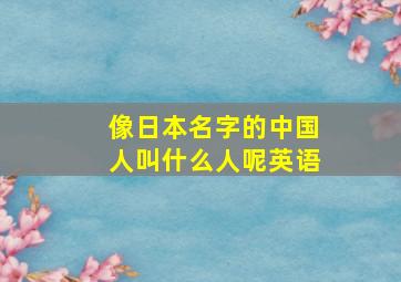 像日本名字的中国人叫什么人呢英语