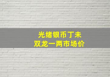 光绪银币丁未双龙一两市场价