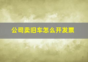 公司卖旧车怎么开发票