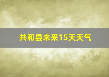 共和县未来15天天气