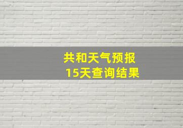 共和天气预报15天查询结果