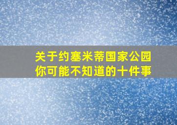 关于约塞米蒂国家公园你可能不知道的十件事