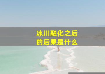 冰川融化之后的后果是什么