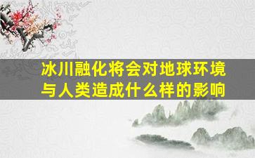 冰川融化将会对地球环境与人类造成什么样的影响