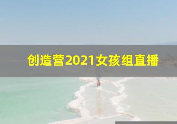 创造营2021女孩组直播