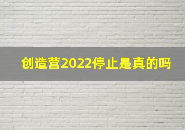 创造营2022停止是真的吗