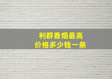 利群香烟最高价格多少钱一条