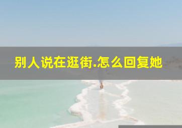 别人说在逛街.怎么回复她