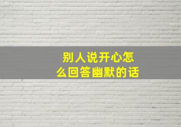 别人说开心怎么回答幽默的话