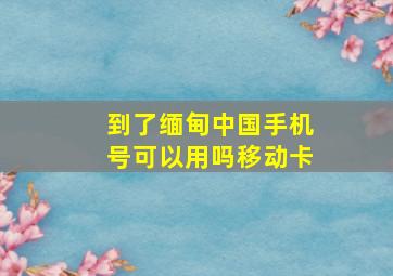 到了缅甸中国手机号可以用吗移动卡