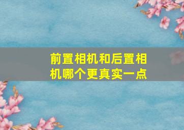 前置相机和后置相机哪个更真实一点