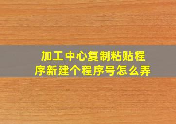 加工中心复制粘贴程序新建个程序号怎么弄