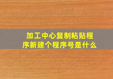 加工中心复制粘贴程序新建个程序号是什么