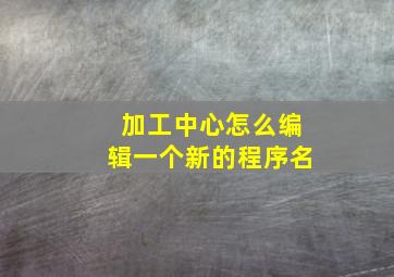 加工中心怎么编辑一个新的程序名