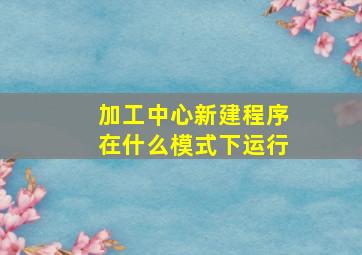 加工中心新建程序在什么模式下运行