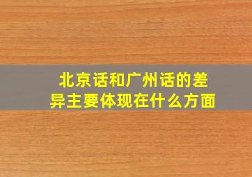 北京话和广州话的差异主要体现在什么方面