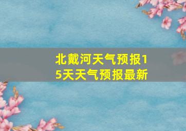 北戴河天气预报15天天气预报最新