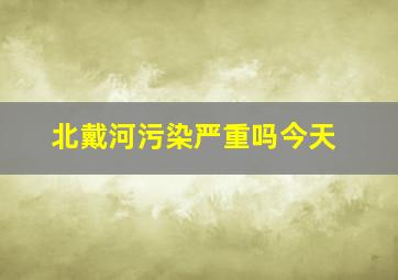 北戴河污染严重吗今天