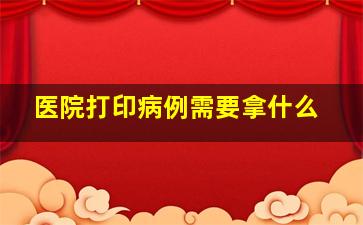 医院打印病例需要拿什么