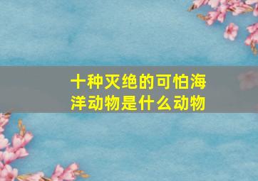 十种灭绝的可怕海洋动物是什么动物