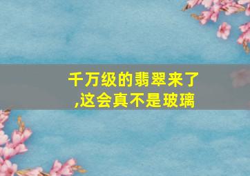 千万级的翡翠来了,这会真不是玻璃