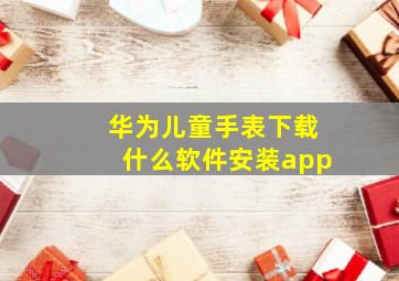 华为儿童手表下载什么软件安装app