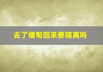 去了缅甸回来要隔离吗