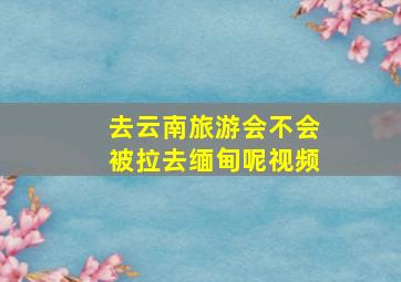 去云南旅游会不会被拉去缅甸呢视频