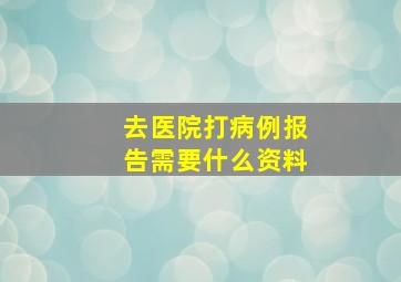 去医院打病例报告需要什么资料