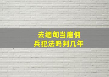 去缅甸当雇佣兵犯法吗判几年