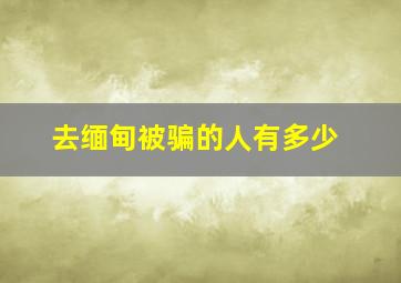 去缅甸被骗的人有多少