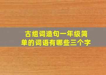 古组词造句一年级简单的词语有哪些三个字