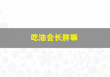 吃油会长胖嘛