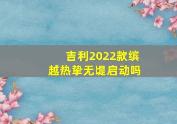 吉利2022款缤越热挚无㔭启动吗