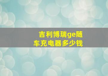 吉利博瑞ge随车充电器多少钱