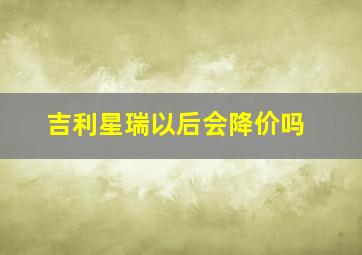 吉利星瑞以后会降价吗