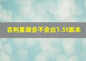 吉利星瑞会不会出1.5t版本