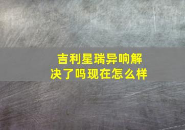 吉利星瑞异响解决了吗现在怎么样