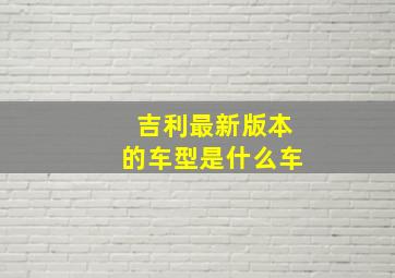 吉利最新版本的车型是什么车