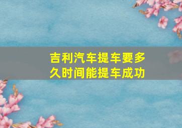 吉利汽车提车要多久时间能提车成功