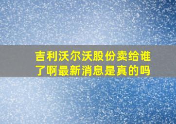 吉利沃尔沃股份卖给谁了啊最新消息是真的吗