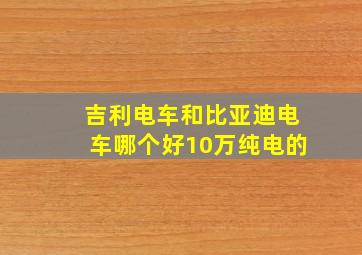 吉利电车和比亚迪电车哪个好10万纯电的