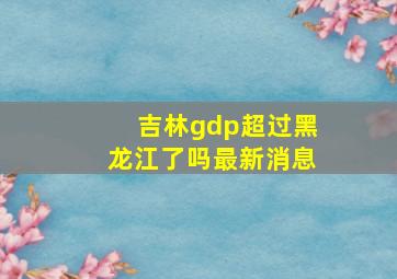 吉林gdp超过黑龙江了吗最新消息