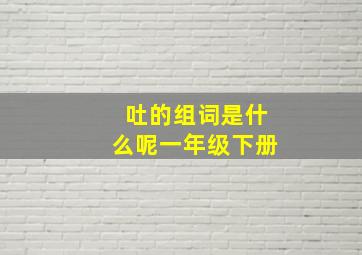 吐的组词是什么呢一年级下册