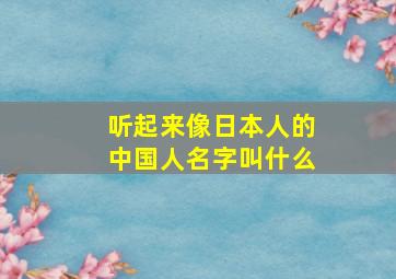 听起来像日本人的中国人名字叫什么