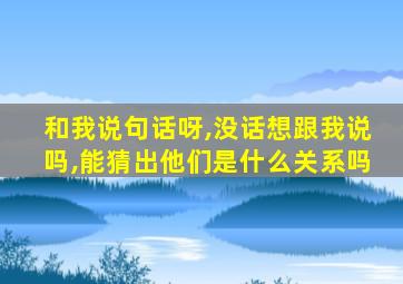 和我说句话呀,没话想跟我说吗,能猜出他们是什么关系吗