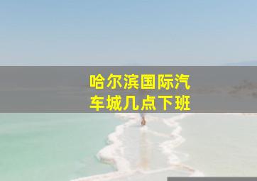 哈尔滨国际汽车城几点下班