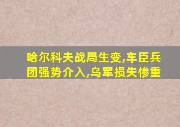 哈尔科夫战局生变,车臣兵团强势介入,乌军损失惨重